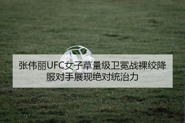 张伟丽UFC女子草量级卫冕战裸绞降服对手展现绝对统治力
